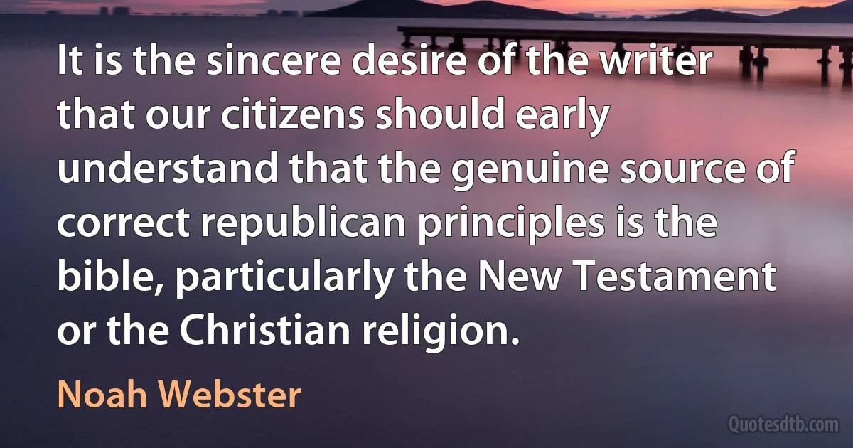 It is the sincere desire of the writer that our citizens should early understand that the genuine source of correct republican principles is the bible, particularly the New Testament or the Christian religion. (Noah Webster)