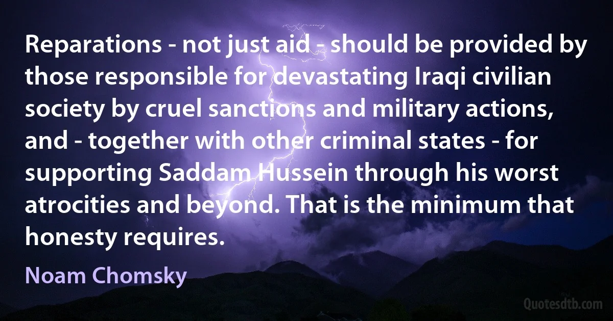 Reparations - not just aid - should be provided by those responsible for devastating Iraqi civilian society by cruel sanctions and military actions, and - together with other criminal states - for supporting Saddam Hussein through his worst atrocities and beyond. That is the minimum that honesty requires. (Noam Chomsky)