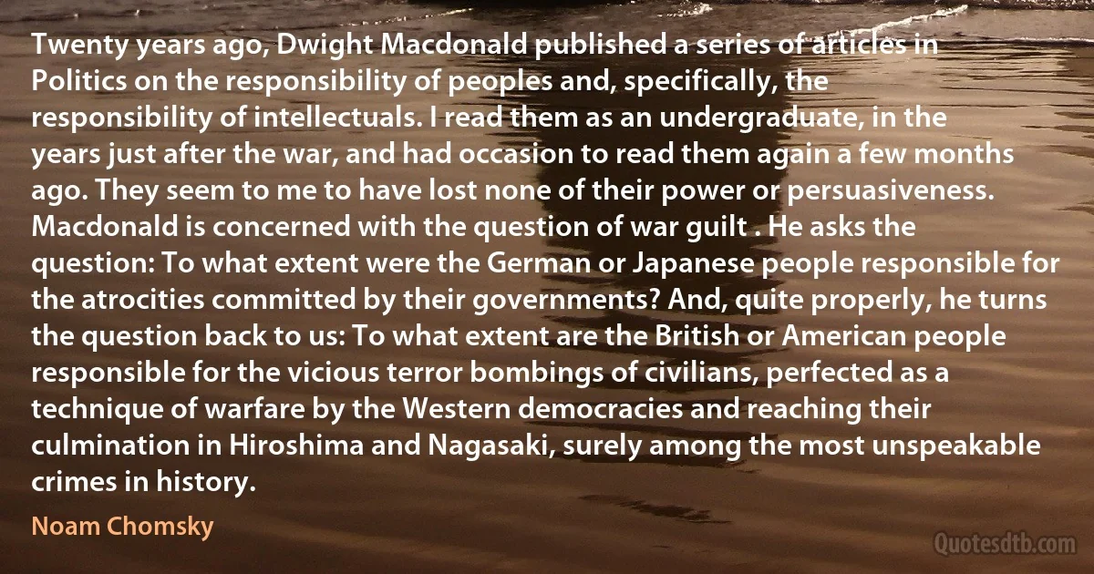 Twenty years ago, Dwight Macdonald published a series of articles in Politics on the responsibility of peoples and, specifically, the responsibility of intellectuals. I read them as an undergraduate, in the years just after the war, and had occasion to read them again a few months ago. They seem to me to have lost none of their power or persuasiveness. Macdonald is concerned with the question of war guilt . He asks the question: To what extent were the German or Japanese people responsible for the atrocities committed by their governments? And, quite properly, he turns the question back to us: To what extent are the British or American people responsible for the vicious terror bombings of civilians, perfected as a technique of warfare by the Western democracies and reaching their culmination in Hiroshima and Nagasaki, surely among the most unspeakable crimes in history. (Noam Chomsky)