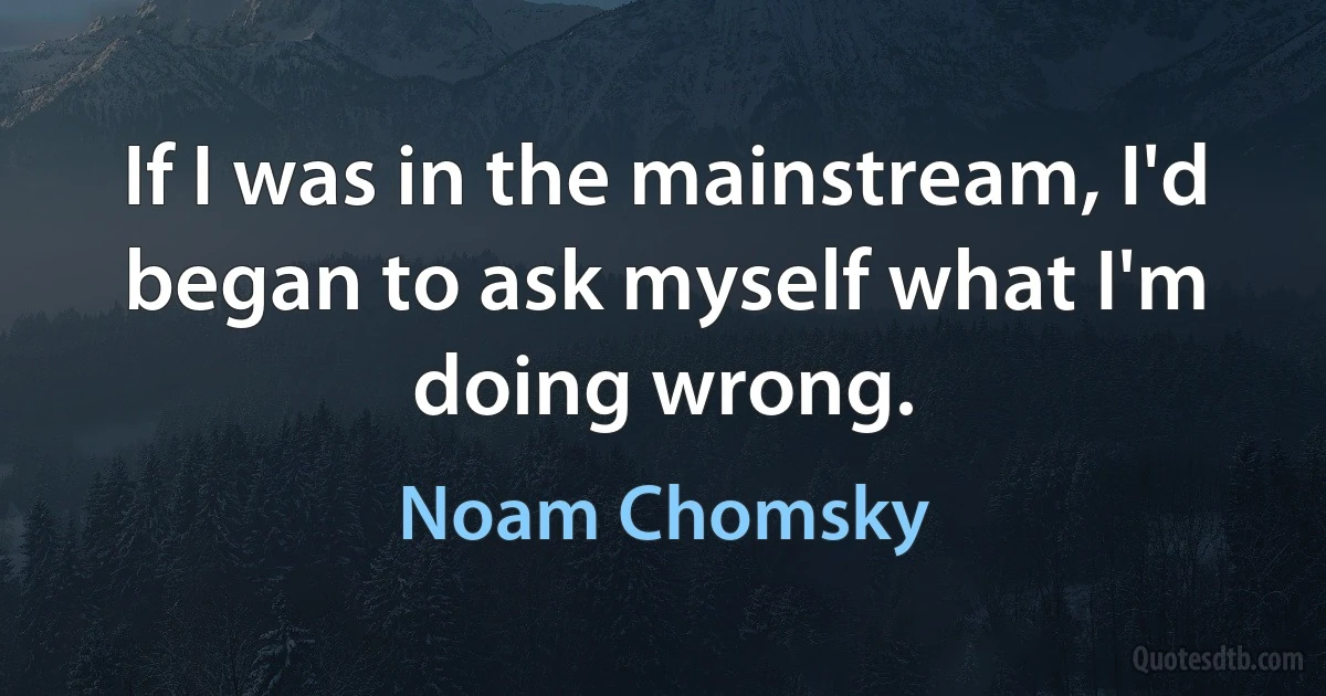 If I was in the mainstream, I'd began to ask myself what I'm doing wrong. (Noam Chomsky)