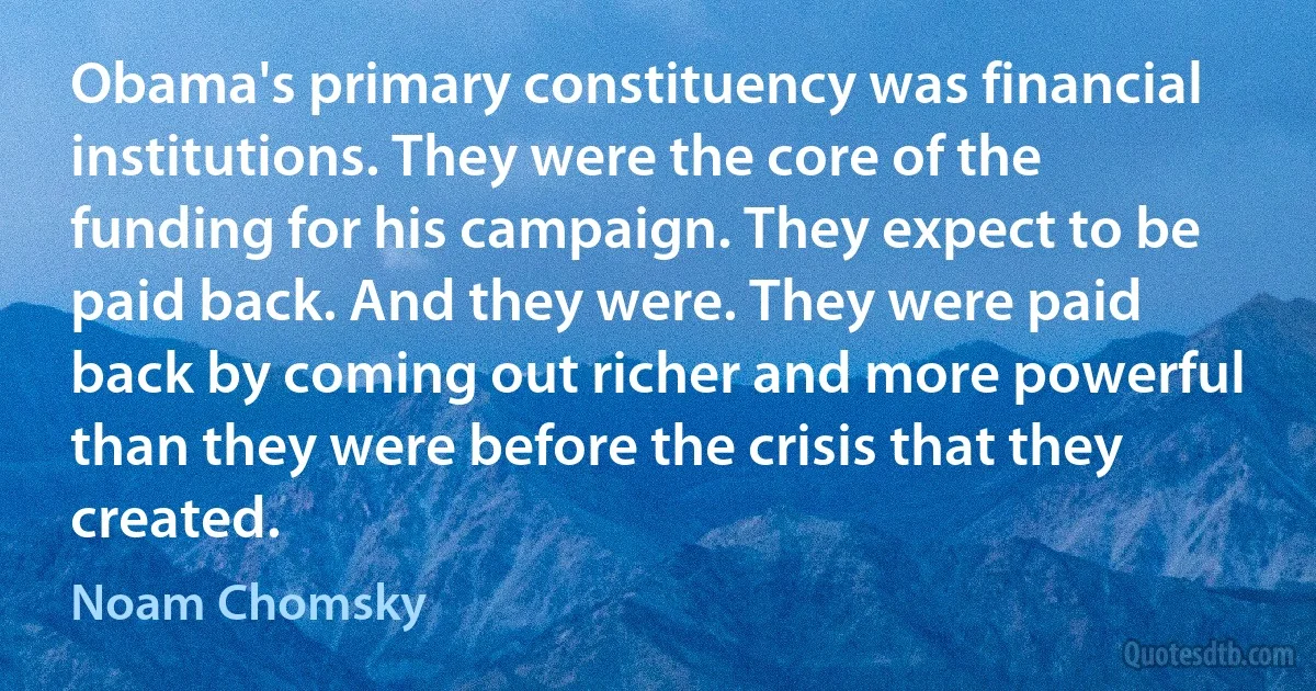 Obama's primary constituency was financial institutions. They were the core of the funding for his campaign. They expect to be paid back. And they were. They were paid back by coming out richer and more powerful than they were before the crisis that they created. (Noam Chomsky)