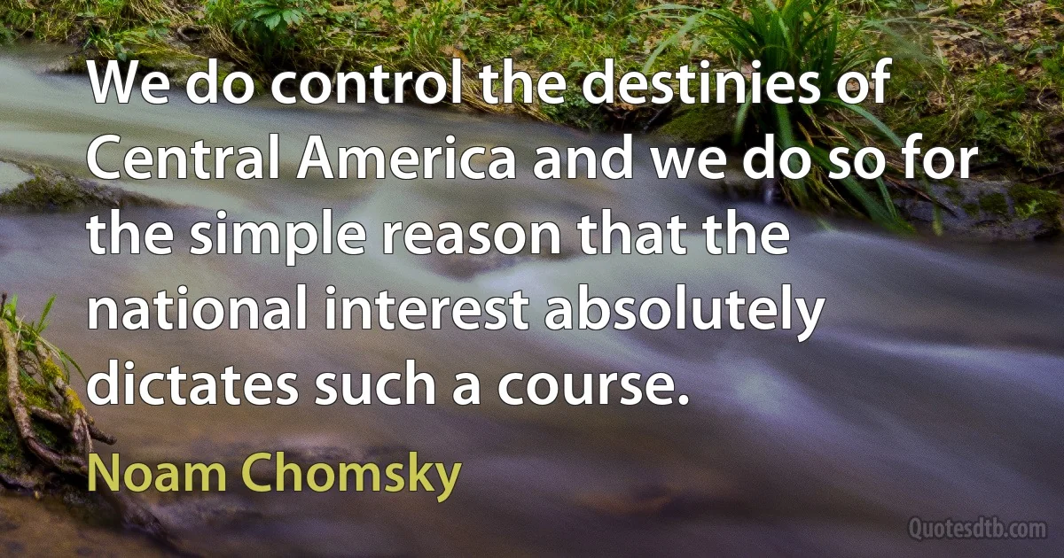 We do control the destinies of Central America and we do so for the simple reason that the national interest absolutely dictates such a course. (Noam Chomsky)