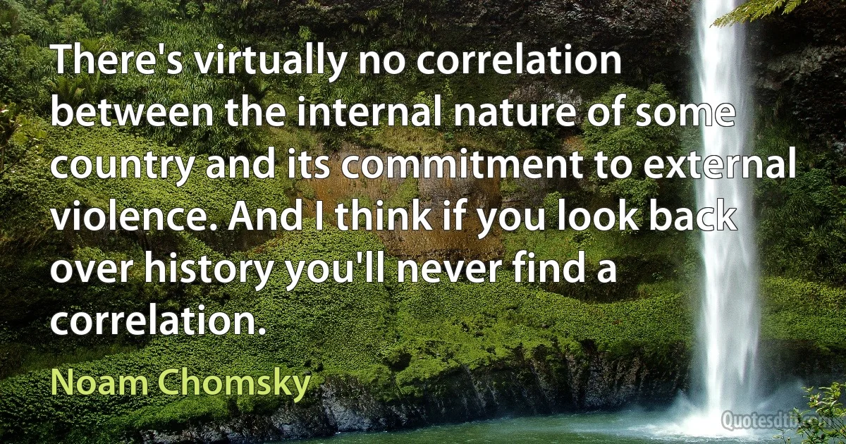 There's virtually no correlation between the internal nature of some country and its commitment to external violence. And I think if you look back over history you'll never find a correlation. (Noam Chomsky)