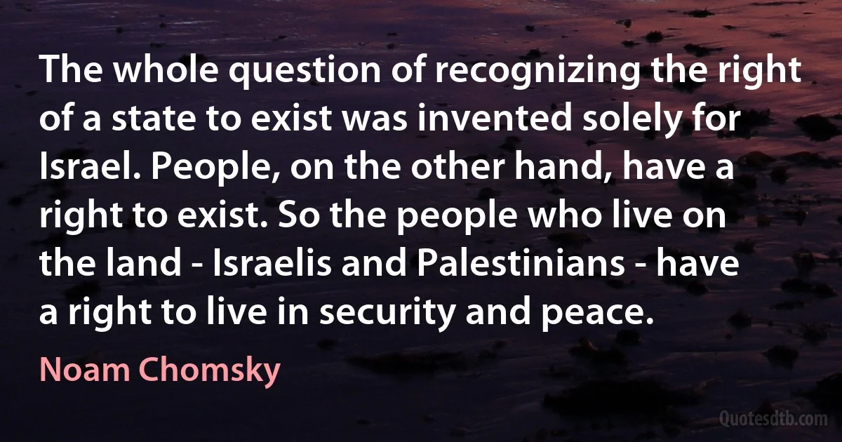 The whole question of recognizing the right of a state to exist was invented solely for Israel. People, on the other hand, have a right to exist. So the people who live on the land - Israelis and Palestinians - have a right to live in security and peace. (Noam Chomsky)