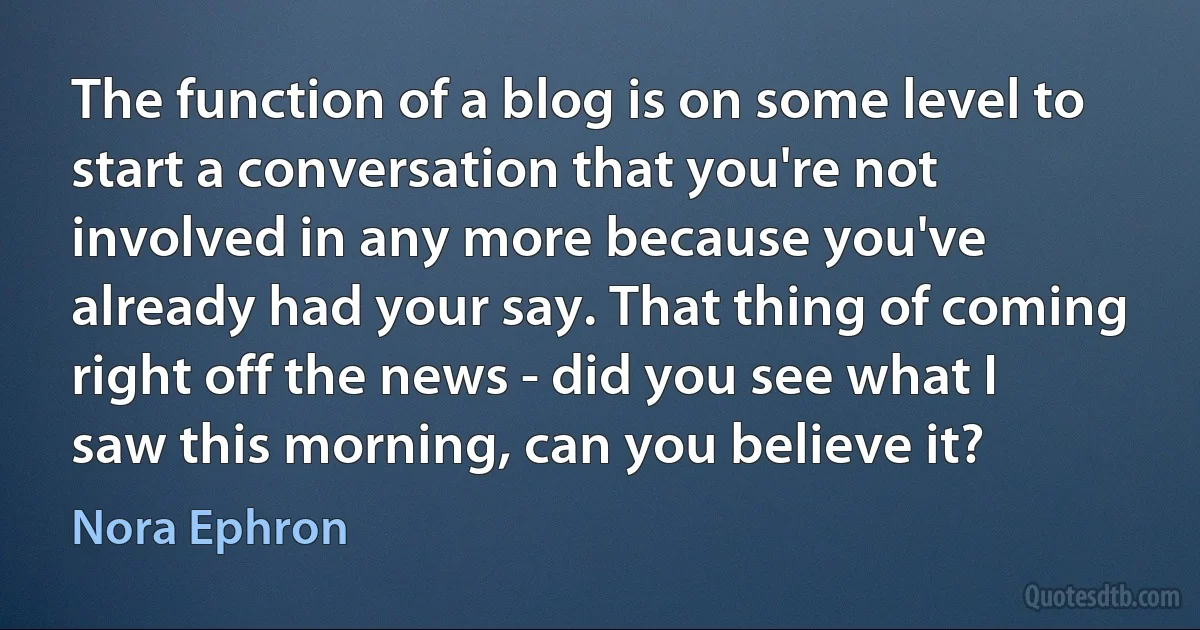 The function of a blog is on some level to start a conversation that you're not involved in any more because you've already had your say. That thing of coming right off the news - did you see what I saw this morning, can you believe it? (Nora Ephron)