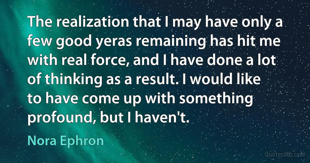 The realization that I may have only a few good yeras remaining has hit me with real force, and I have done a lot of thinking as a result. I would like to have come up with something
profound, but I haven't. (Nora Ephron)