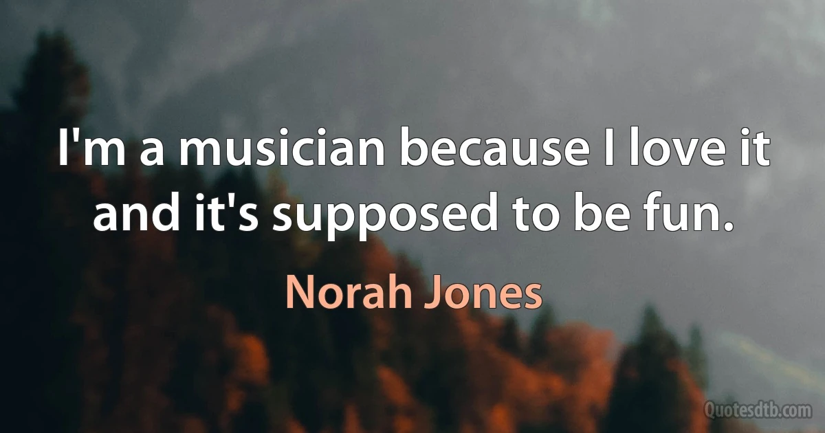 I'm a musician because I love it and it's supposed to be fun. (Norah Jones)