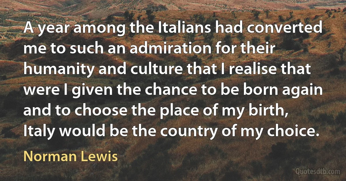 A year among the Italians had converted me to such an admiration for their humanity and culture that I realise that were I given the chance to be born again and to choose the place of my birth, Italy would be the country of my choice. (Norman Lewis)