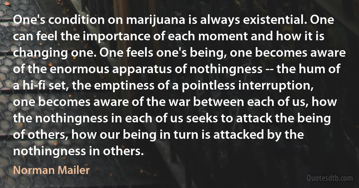 One's condition on marijuana is always existential. One can feel the importance of each moment and how it is changing one. One feels one's being, one becomes aware of the enormous apparatus of nothingness -- the hum of a hi-fi set, the emptiness of a pointless interruption, one becomes aware of the war between each of us, how the nothingness in each of us seeks to attack the being of others, how our being in turn is attacked by the nothingness in others. (Norman Mailer)