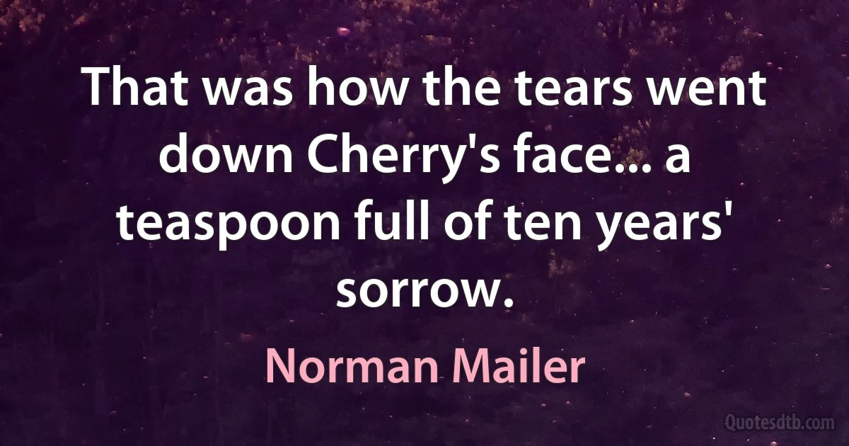 That was how the tears went down Cherry's face... a teaspoon full of ten years' sorrow. (Norman Mailer)