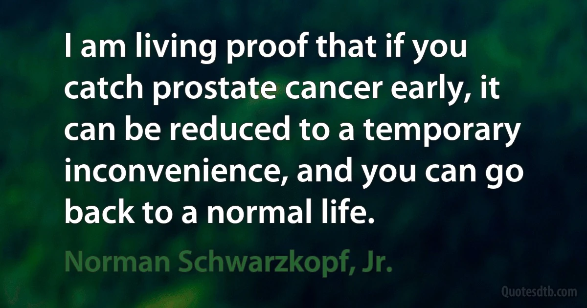 I am living proof that if you catch prostate cancer early, it can be reduced to a temporary inconvenience, and you can go back to a normal life. (Norman Schwarzkopf, Jr.)