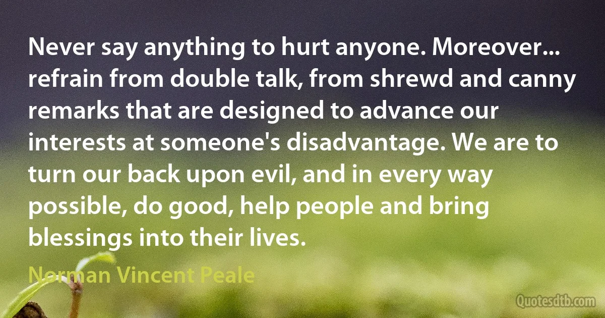 Never say anything to hurt anyone. Moreover... refrain from double talk, from shrewd and canny remarks that are designed to advance our interests at someone's disadvantage. We are to turn our back upon evil, and in every way possible, do good, help people and bring blessings into their lives. (Norman Vincent Peale)