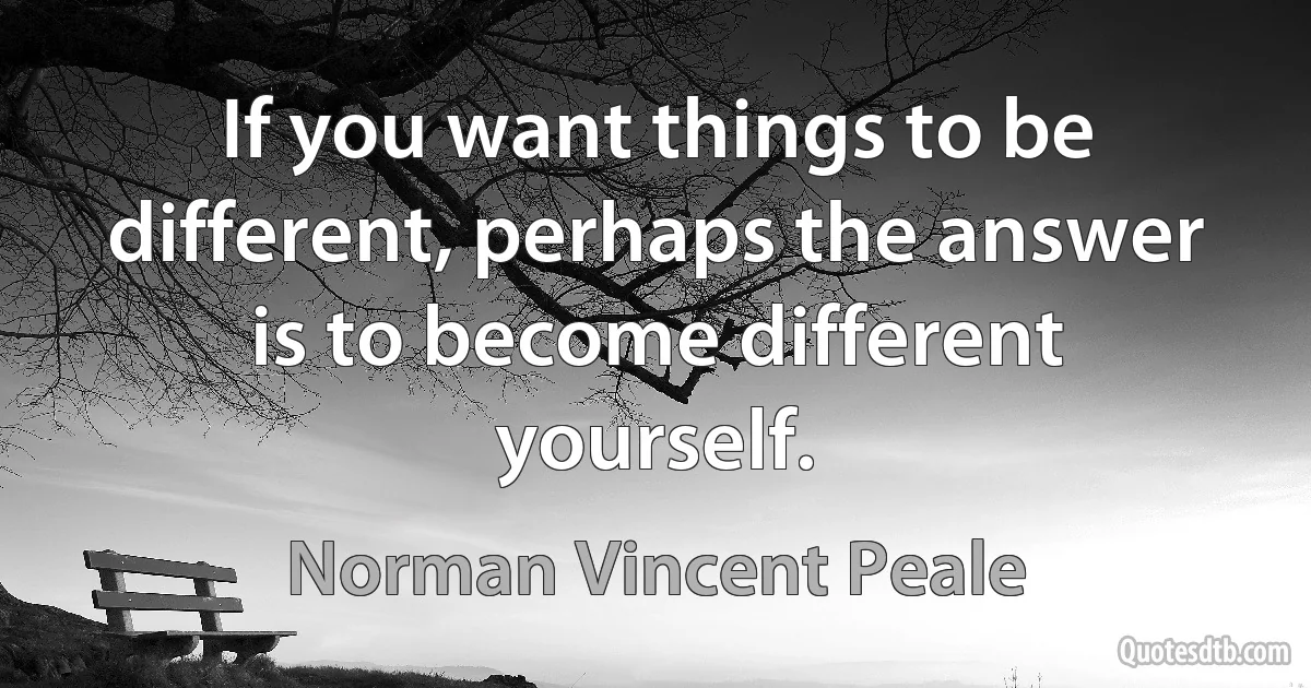 If you want things to be different, perhaps the answer is to become different yourself. (Norman Vincent Peale)