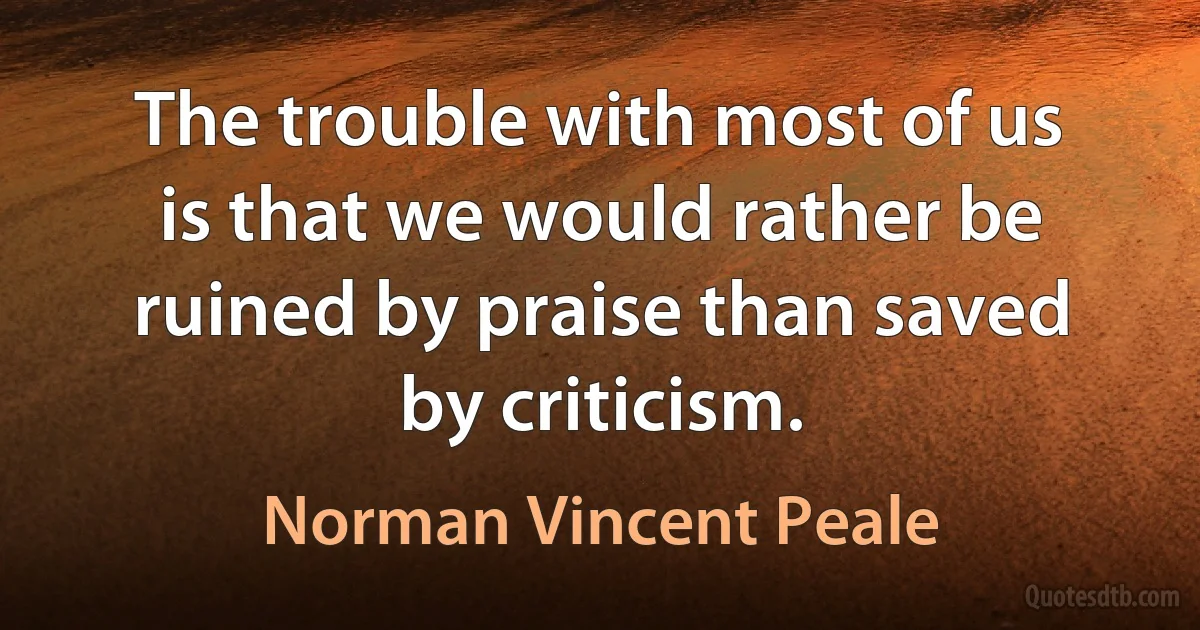 The trouble with most of us is that we would rather be ruined by praise than saved by criticism. (Norman Vincent Peale)