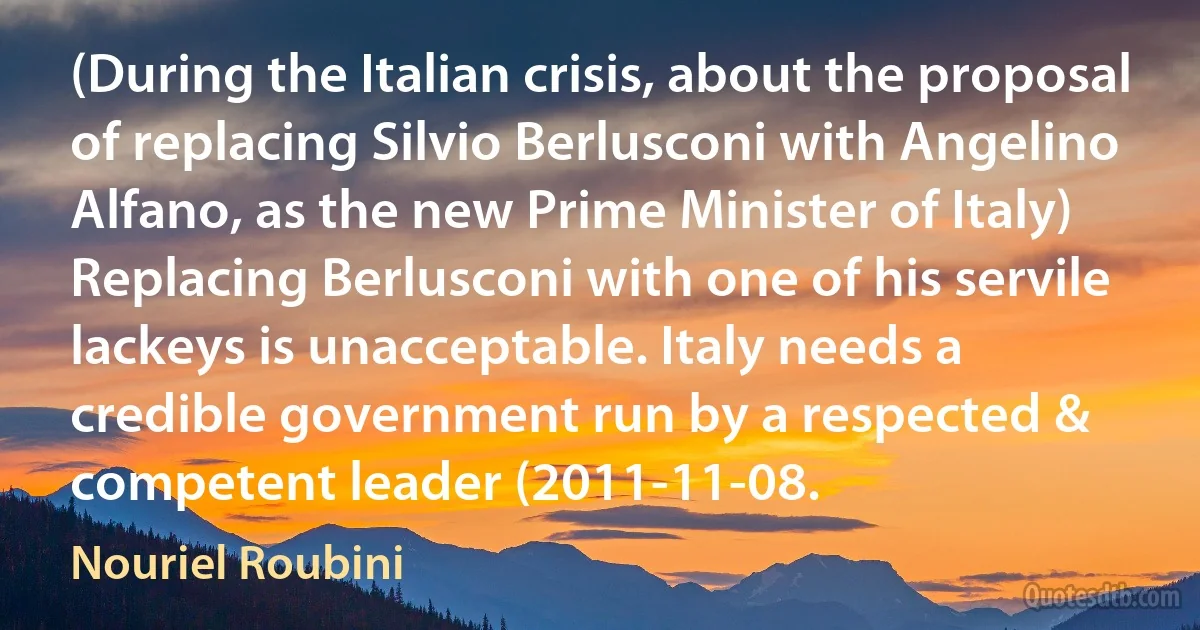 (During the Italian crisis, about the proposal of replacing Silvio Berlusconi with Angelino Alfano, as the new Prime Minister of Italy) Replacing Berlusconi with one of his servile lackeys is unacceptable. Italy needs a credible government run by a respected & competent leader (2011-11-08. (Nouriel Roubini)