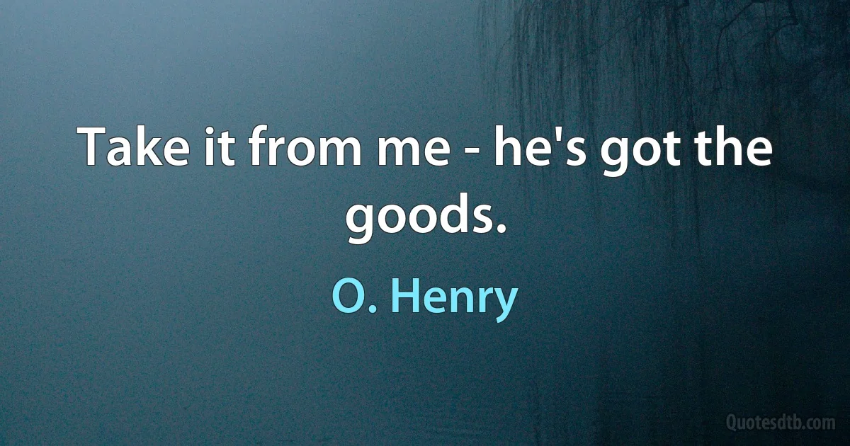 Take it from me - he's got the goods. (O. Henry)