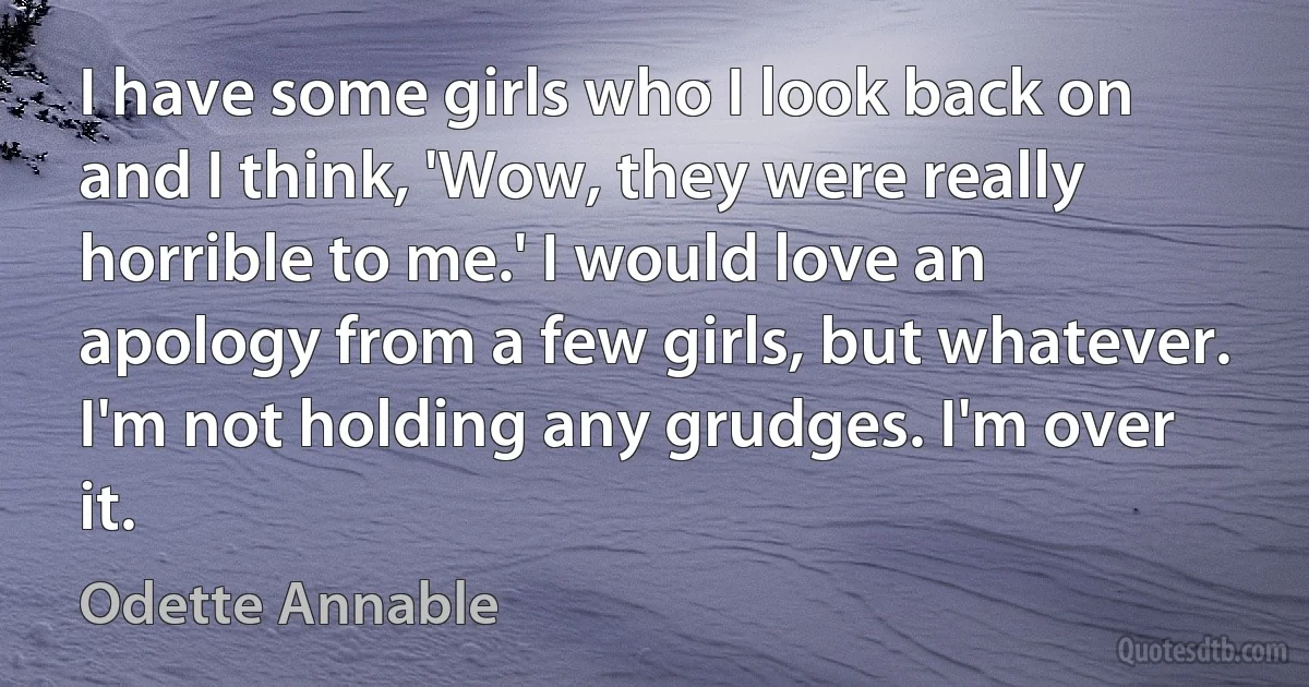 I have some girls who I look back on and I think, 'Wow, they were really horrible to me.' I would love an apology from a few girls, but whatever. I'm not holding any grudges. I'm over it. (Odette Annable)