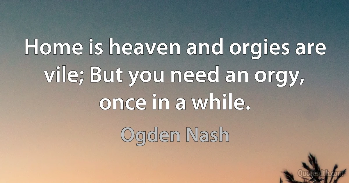 Home is heaven and orgies are vile; But you need an orgy, once in a while. (Ogden Nash)