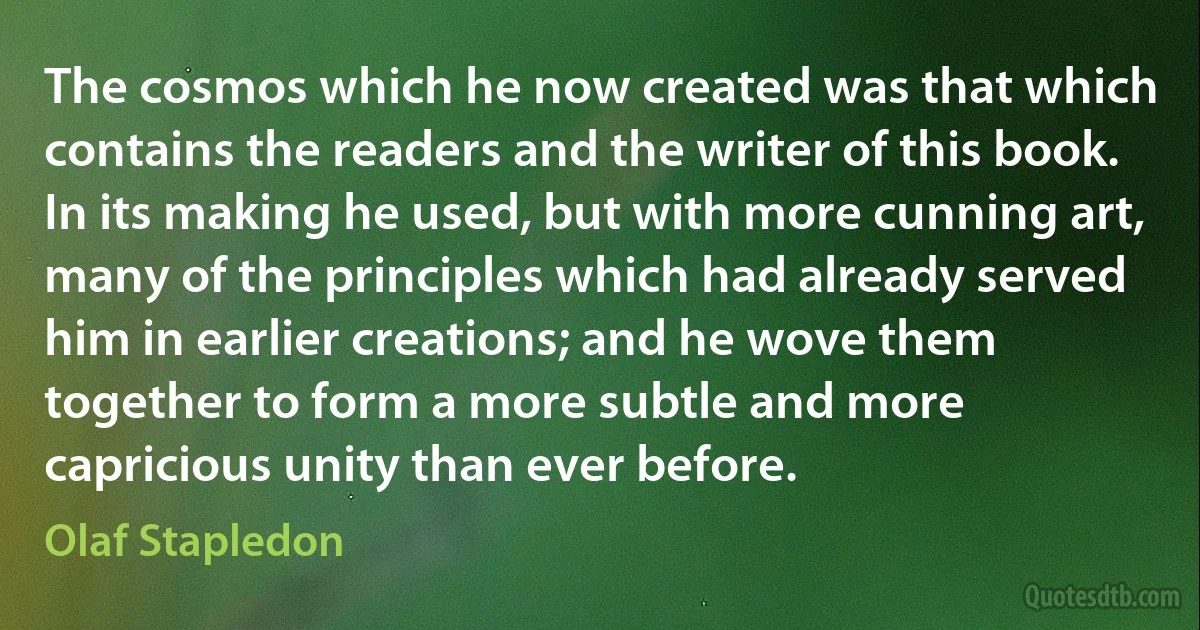 The cosmos which he now created was that which contains the readers and the writer of this book. In its making he used, but with more cunning art, many of the principles which had already served him in earlier creations; and he wove them together to form a more subtle and more capricious unity than ever before. (Olaf Stapledon)