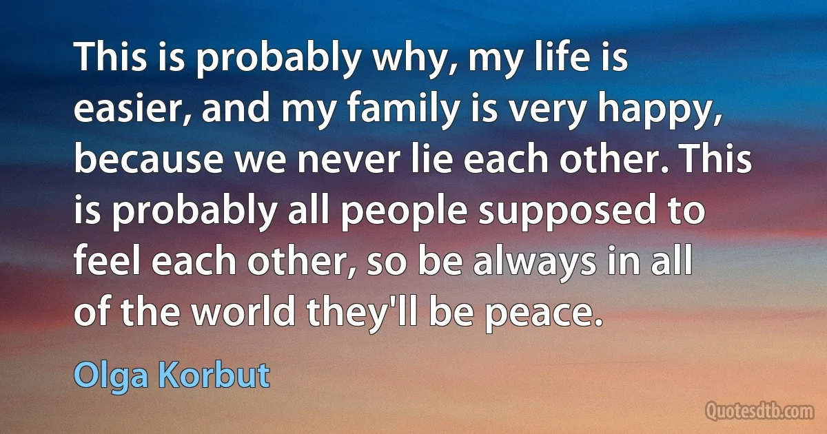 This is probably why, my life is easier, and my family is very happy, because we never lie each other. This is probably all people supposed to feel each other, so be always in all of the world they'll be peace. (Olga Korbut)