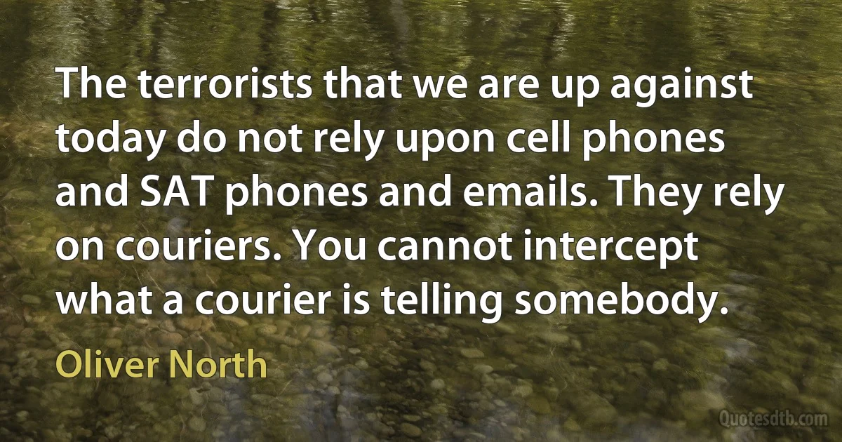 The terrorists that we are up against today do not rely upon cell phones and SAT phones and emails. They rely on couriers. You cannot intercept what a courier is telling somebody. (Oliver North)