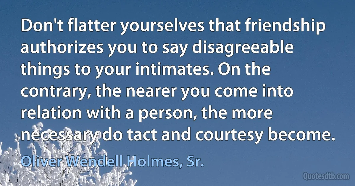 Don't flatter yourselves that friendship authorizes you to say disagreeable things to your intimates. On the contrary, the nearer you come into relation with a person, the more necessary do tact and courtesy become. (Oliver Wendell Holmes, Sr.)