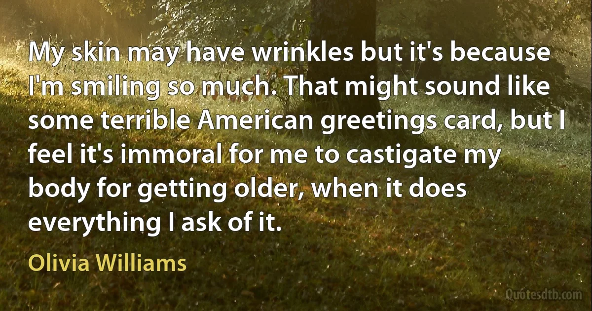 My skin may have wrinkles but it's because I'm smiling so much. That might sound like some terrible American greetings card, but I feel it's immoral for me to castigate my body for getting older, when it does everything I ask of it. (Olivia Williams)