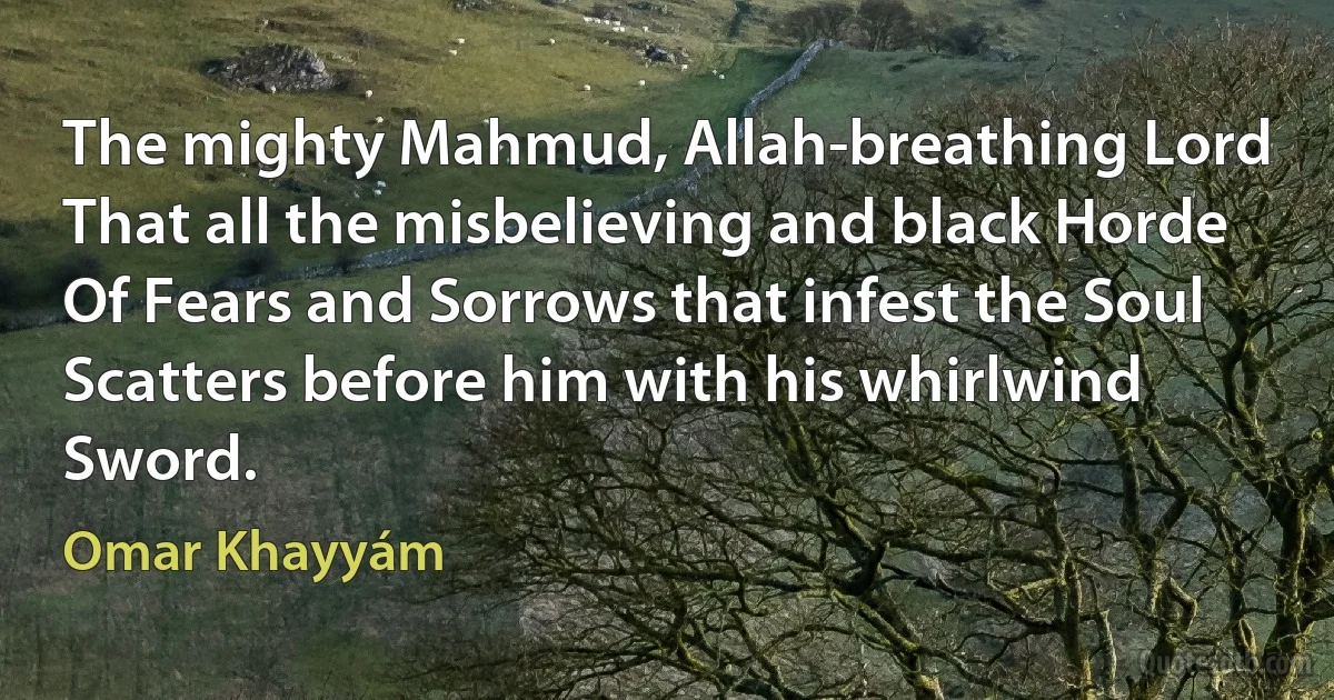 The mighty Mahmud, Allah-breathing Lord
That all the misbelieving and black Horde
Of Fears and Sorrows that infest the Soul
Scatters before him with his whirlwind Sword. (Omar Khayyám)