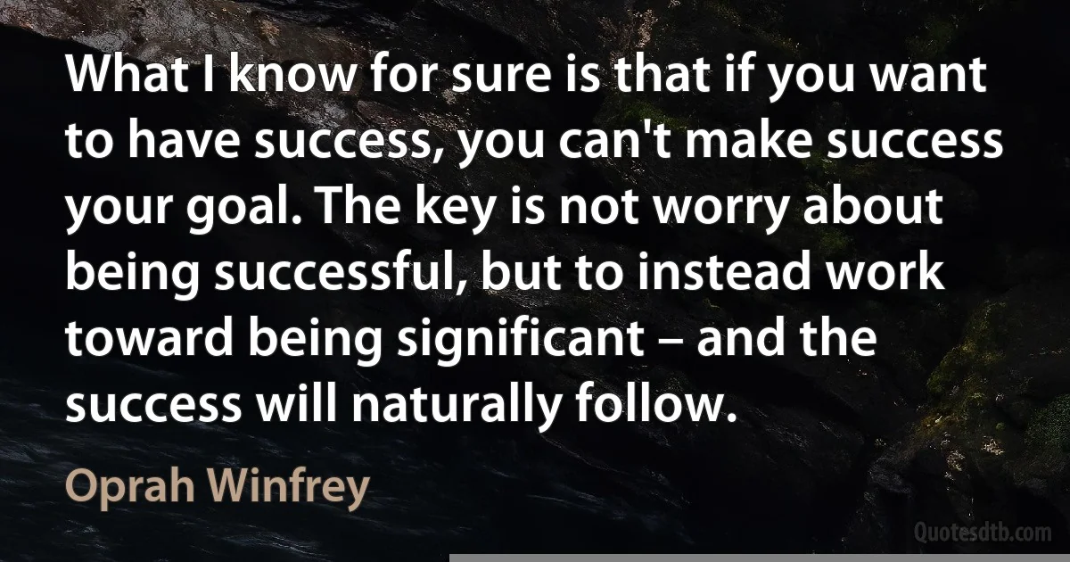 What I know for sure is that if you want to have success, you can't make success your goal. The key is not worry about being successful, but to instead work toward being significant – and the success will naturally follow. (Oprah Winfrey)