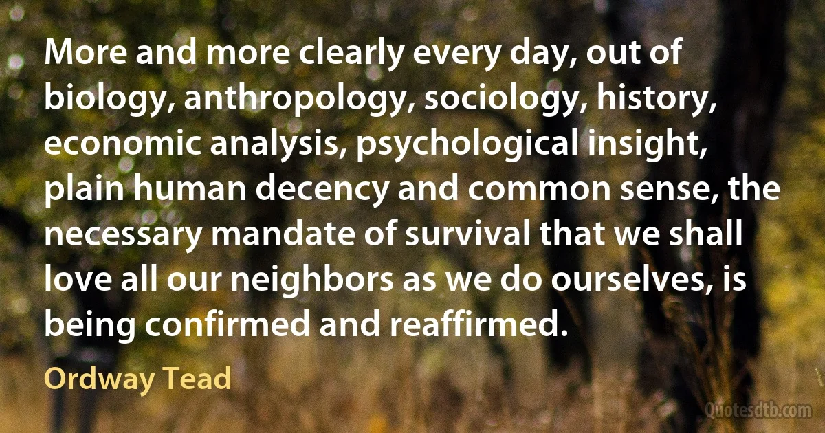 More and more clearly every day, out of biology, anthropology, sociology, history, economic analysis, psychological insight, plain human decency and common sense, the necessary mandate of survival that we shall love all our neighbors as we do ourselves, is being confirmed and reaffirmed. (Ordway Tead)