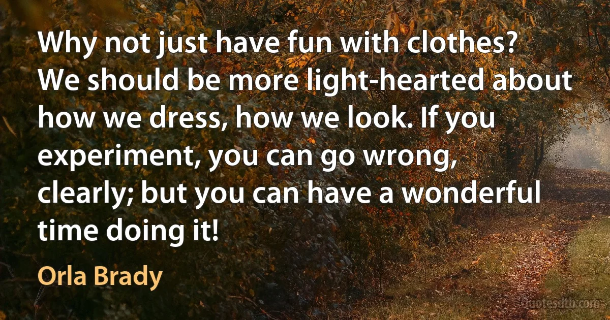 Why not just have fun with clothes? We should be more light-hearted about how we dress, how we look. If you experiment, you can go wrong, clearly; but you can have a wonderful time doing it! (Orla Brady)