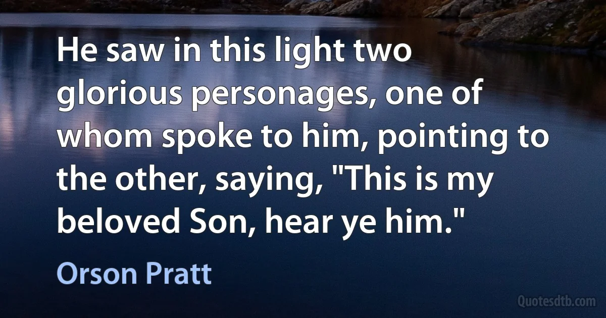 He saw in this light two glorious personages, one of whom spoke to him, pointing to the other, saying, "This is my beloved Son, hear ye him." (Orson Pratt)