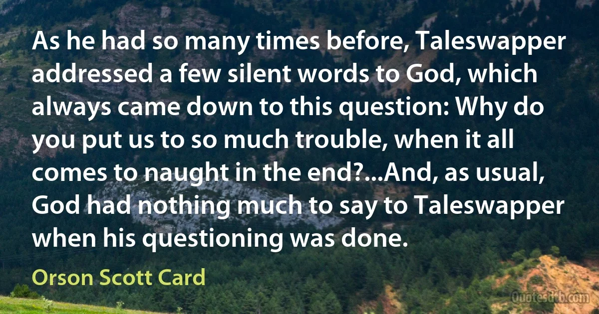 As he had so many times before, Taleswapper addressed a few silent words to God, which always came down to this question: Why do you put us to so much trouble, when it all comes to naught in the end?...And, as usual, God had nothing much to say to Taleswapper when his questioning was done. (Orson Scott Card)