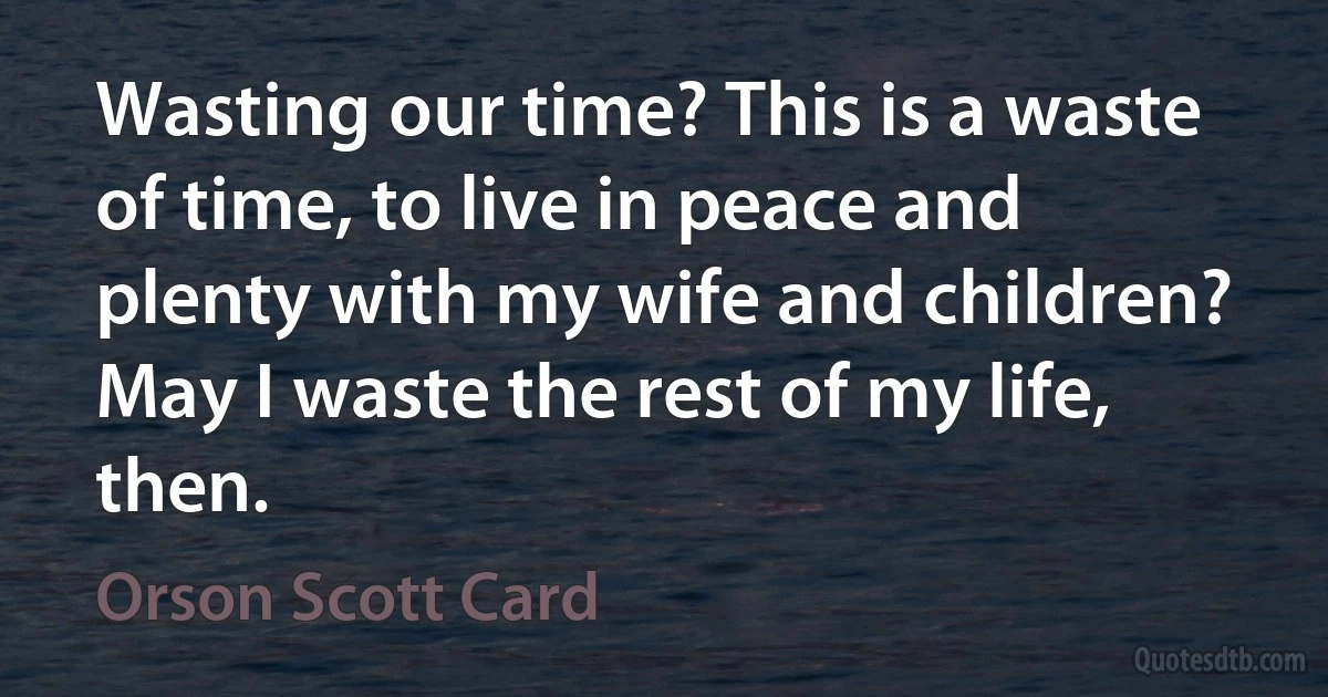 Wasting our time? This is a waste of time, to live in peace and plenty with my wife and children? May I waste the rest of my life, then. (Orson Scott Card)