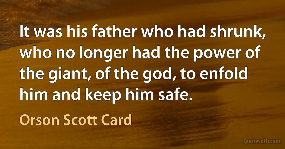 It was his father who had shrunk, who no longer had the power of the giant, of the god, to enfold him and keep him safe. (Orson Scott Card)