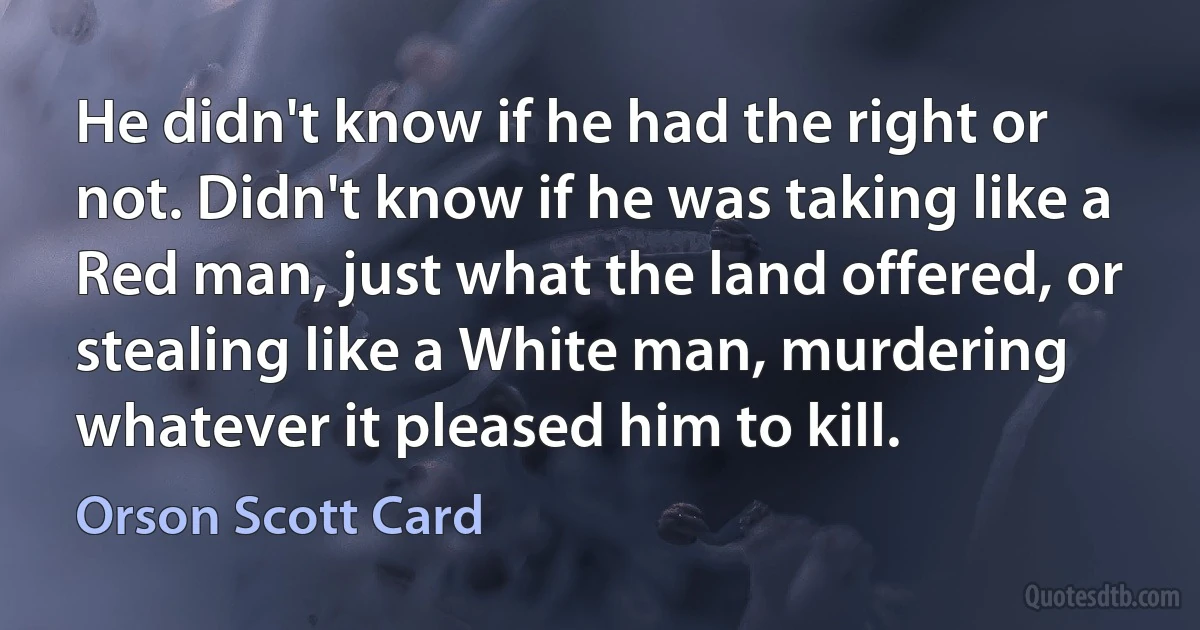 He didn't know if he had the right or not. Didn't know if he was taking like a Red man, just what the land offered, or stealing like a White man, murdering whatever it pleased him to kill. (Orson Scott Card)