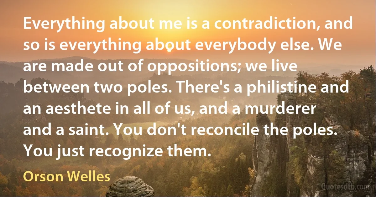 Everything about me is a contradiction, and so is everything about everybody else. We are made out of oppositions; we live between two poles. There's a philistine and an aesthete in all of us, and a murderer and a saint. You don't reconcile the poles. You just recognize them. (Orson Welles)