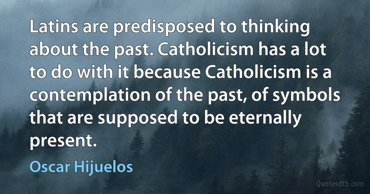 Latins are predisposed to thinking about the past. Catholicism has a lot to do with it because Catholicism is a contemplation of the past, of symbols that are supposed to be eternally present. (Oscar Hijuelos)