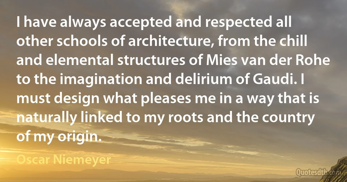 I have always accepted and respected all other schools of architecture, from the chill and elemental structures of Mies van der Rohe to the imagination and delirium of Gaudi. I must design what pleases me in a way that is naturally linked to my roots and the country of my origin. (Oscar Niemeyer)