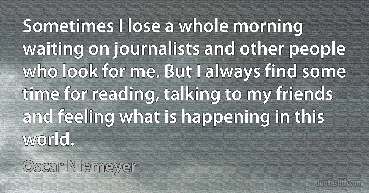 Sometimes I lose a whole morning waiting on journalists and other people who look for me. But I always find some time for reading, talking to my friends and feeling what is happening in this world. (Oscar Niemeyer)