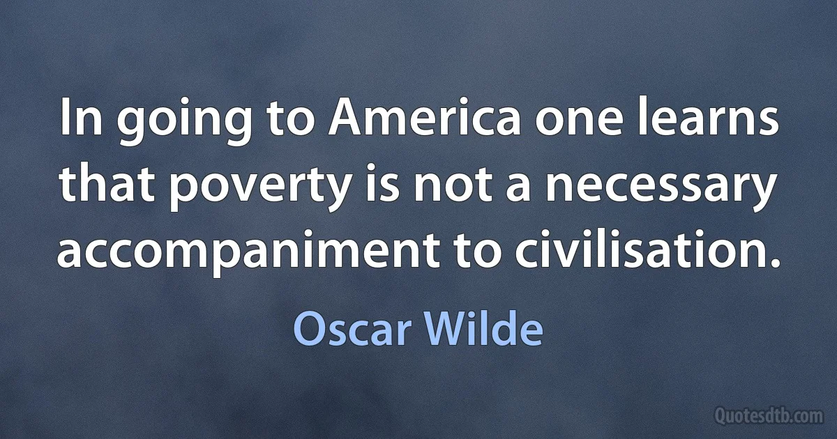 In going to America one learns that poverty is not a necessary accompaniment to civilisation. (Oscar Wilde)