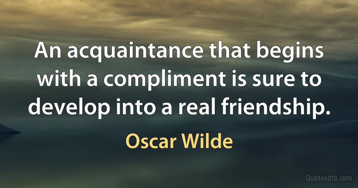 An acquaintance that begins with a compliment is sure to develop into a real friendship. (Oscar Wilde)