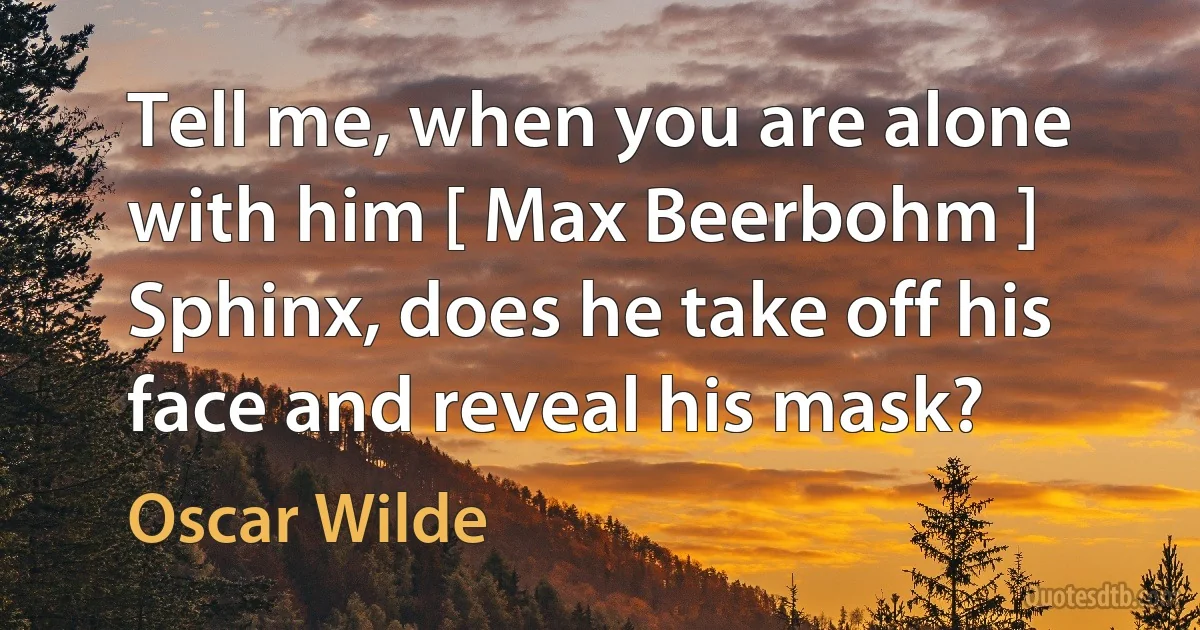 Tell me, when you are alone with him [ Max Beerbohm ] Sphinx, does he take off his face and reveal his mask? (Oscar Wilde)