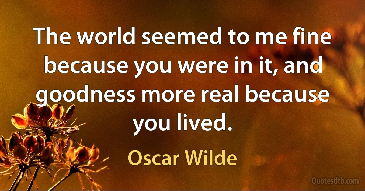 The world seemed to me fine because you were in it, and goodness more real because you lived. (Oscar Wilde)