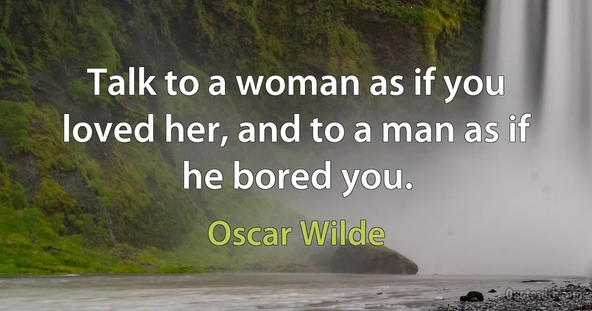 Talk to a woman as if you loved her, and to a man as if he bored you. (Oscar Wilde)