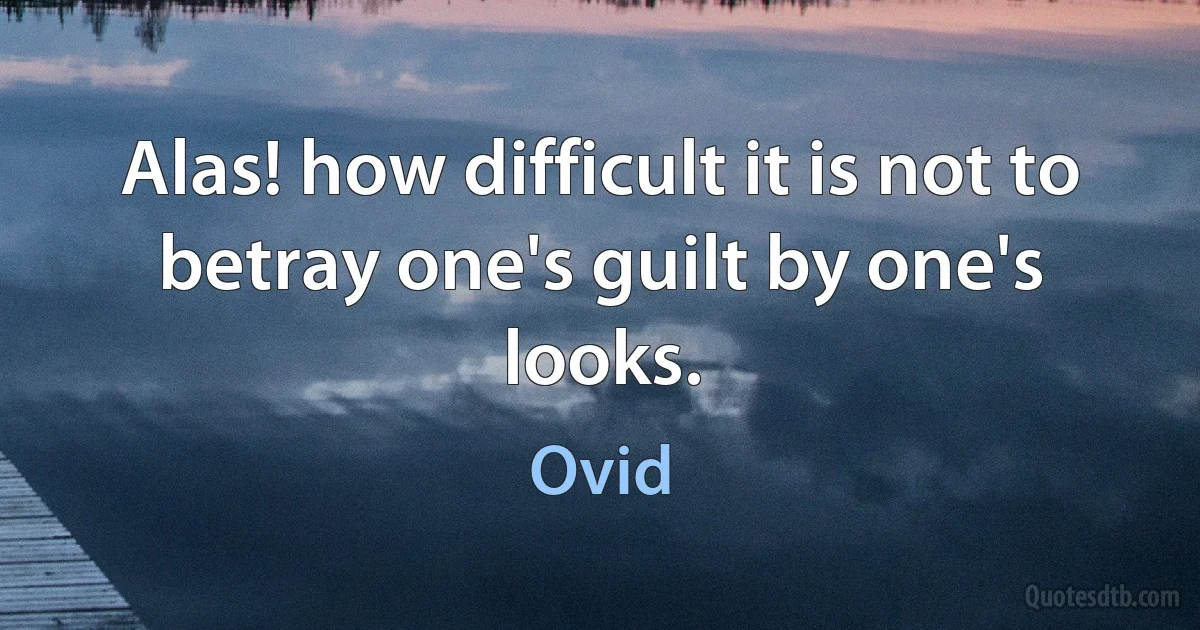 Alas! how difficult it is not to betray one's guilt by one's looks. (Ovid)