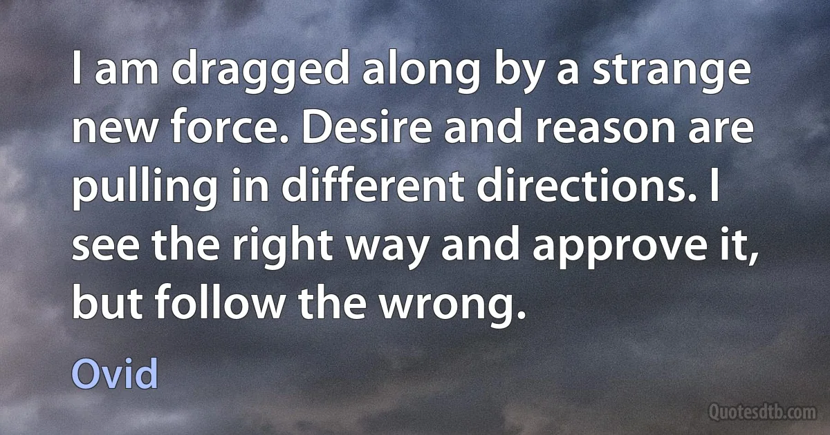 I am dragged along by a strange new force. Desire and reason are pulling in different directions. I see the right way and approve it, but follow the wrong. (Ovid)