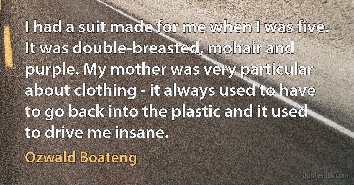 I had a suit made for me when I was five. It was double-breasted, mohair and purple. My mother was very particular about clothing - it always used to have to go back into the plastic and it used to drive me insane. (Ozwald Boateng)