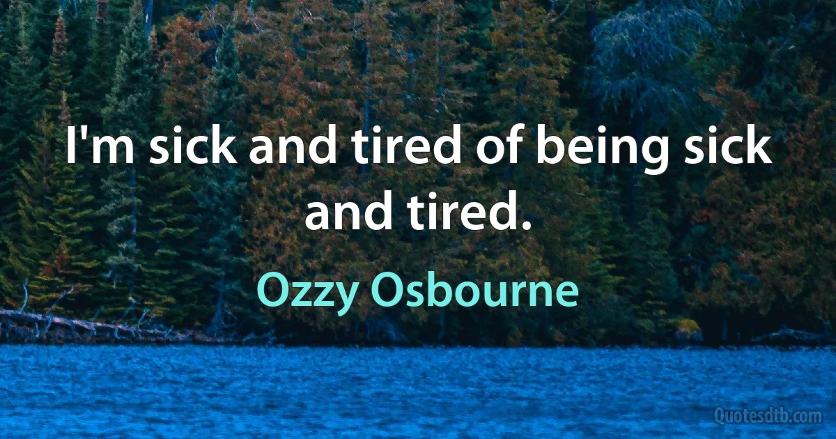 I'm sick and tired of being sick and tired. (Ozzy Osbourne)