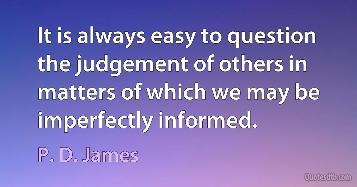 It is always easy to question the judgement of others in matters of which we may be imperfectly informed. (P. D. James)